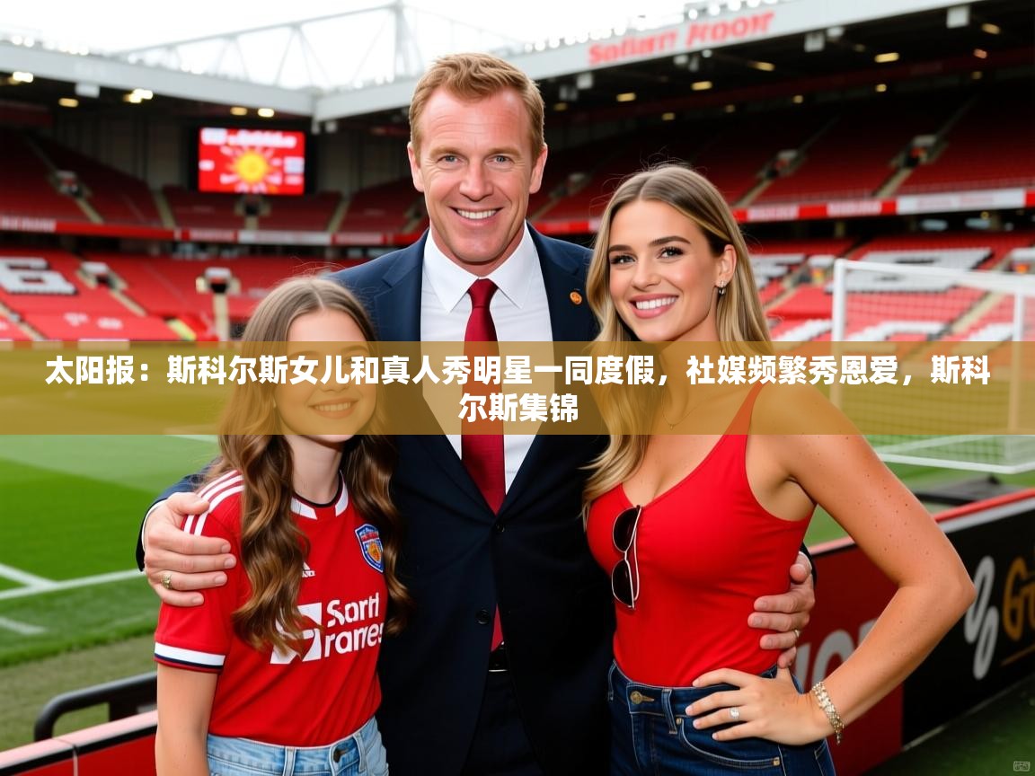 2025华体会登录地址太阳报:斯科尔斯女儿和真人秀明星一同度假,社媒频繁秀恩爱,斯科尔斯集锦 第1张