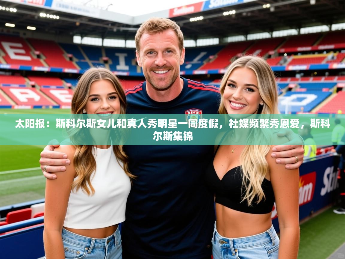 2025华体会登录地址太阳报:斯科尔斯女儿和真人秀明星一同度假,社媒频繁秀恩爱,斯科尔斯集锦 第3张