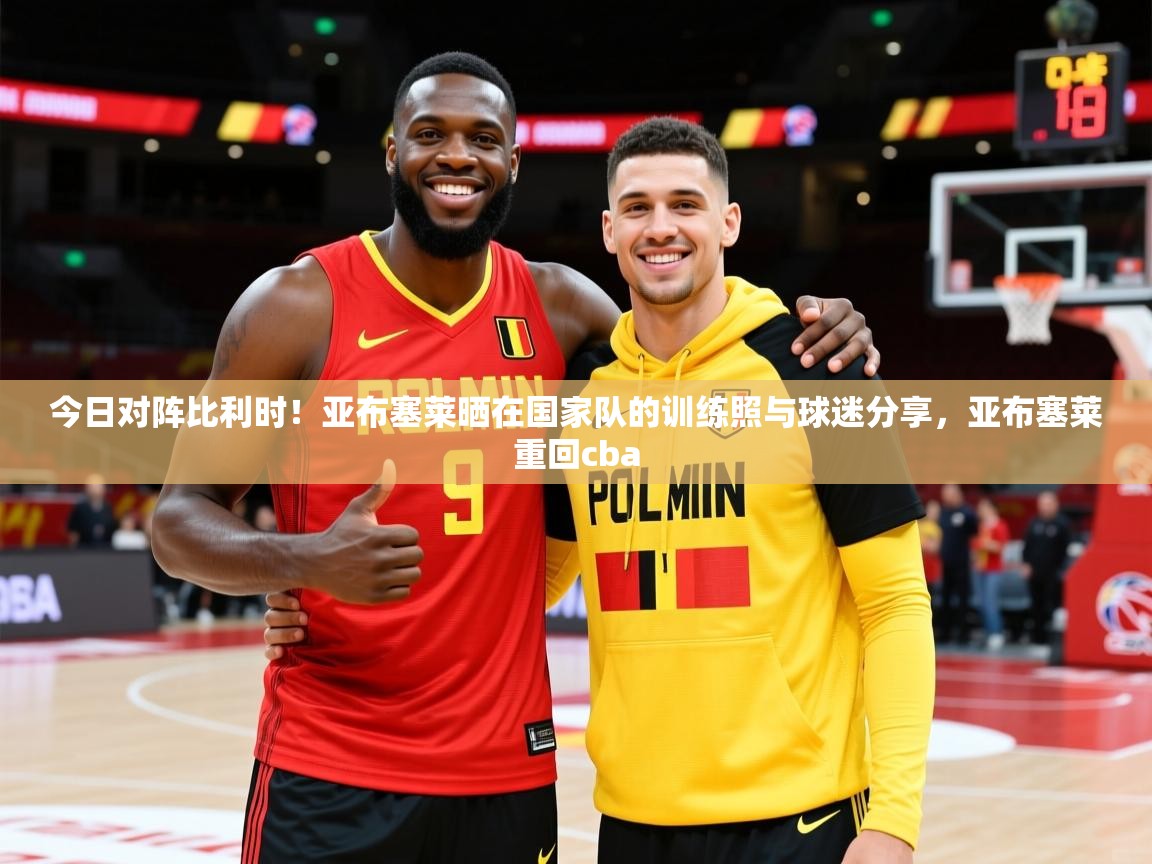 2025华会体育app下载今日对阵比利时！亚布塞莱晒在国家队的训练照与球迷分享，亚布塞莱重回cba